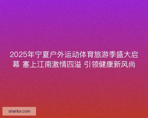 2025年宁夏户外运动体育旅游季盛大启幕 塞上江南激情四溢 引领健康新风尚