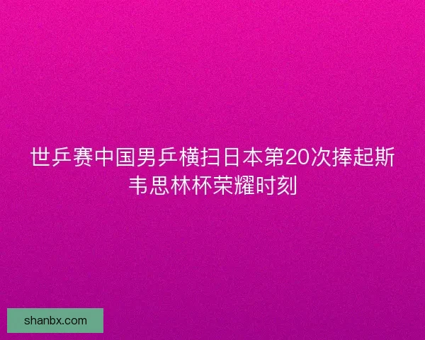 世乒赛中国男乒横扫日本第20次捧起斯韦思林杯荣耀时刻