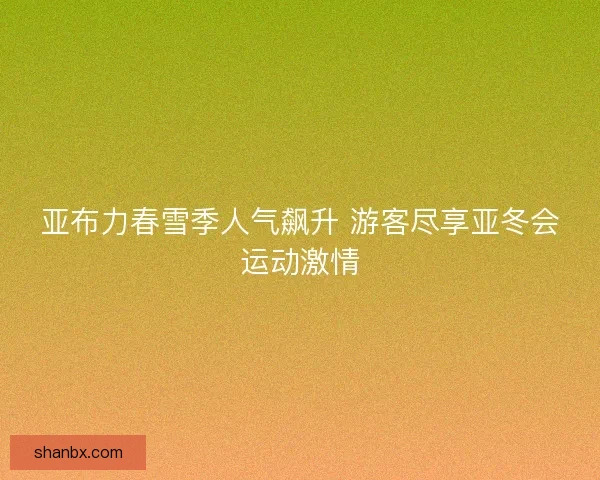 亚布力春雪季人气飙升 游客尽享亚冬会运动激情